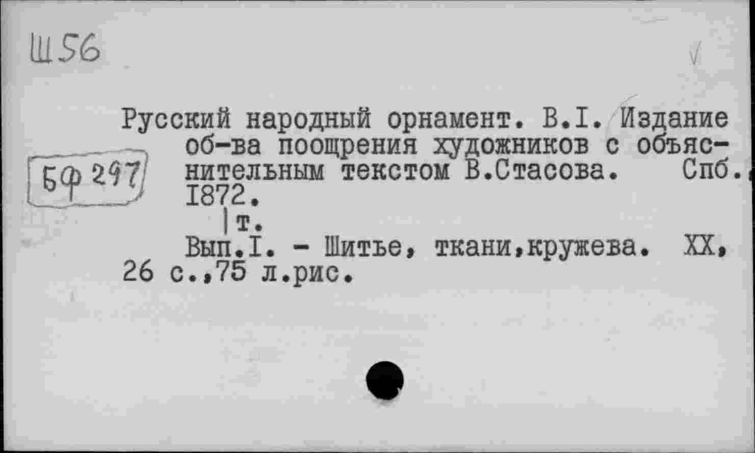 ﻿Русский народный орнамент. B.I. Издание об-ва поощрения художников с объяс-;	297 нительным текстом В.Стасова.	С..Ґ
|т*.
Вып.1. - Шитье, ткани,кружева. XX, 26 с.,75 л.рис.
Спб.